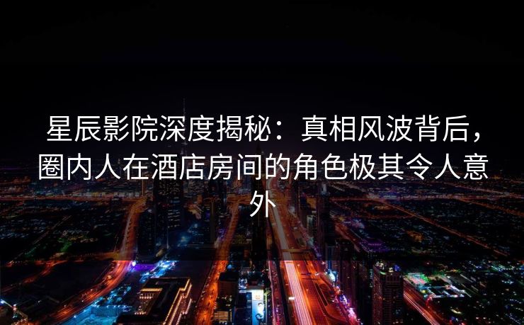 星辰影院深度揭秘:真相风波背后,圈内人在酒店房间的角色极其令人意外 星辰影院深度揭秘:真相风波背后,圈内人在酒店房间的角色极其令人意外