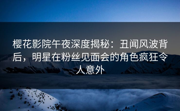 樱花影院午夜深度揭秘：丑闻风波背后，明星在粉丝见面会的角色疯狂令人意外