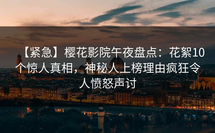 【紧急】樱花影院午夜盘点：花絮10个惊人真相，神秘人上榜理由疯狂令人愤怒声讨