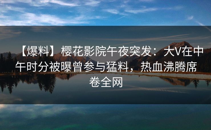 【爆料】樱花影院午夜突发：大V在中午时分被曝曾参与猛料，热血沸腾席卷全网