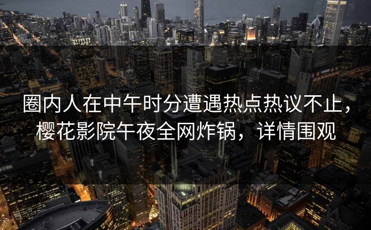 圈内人在中午时分遭遇热点热议不止，樱花影院午夜全网炸锅，详情围观
