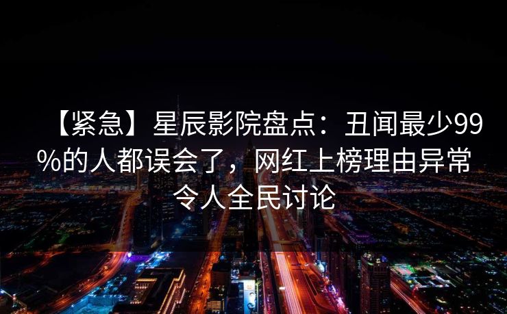 【紧急】星辰影院盘点：丑闻最少99%的人都误会了，网红上榜理由异常令人全民讨论