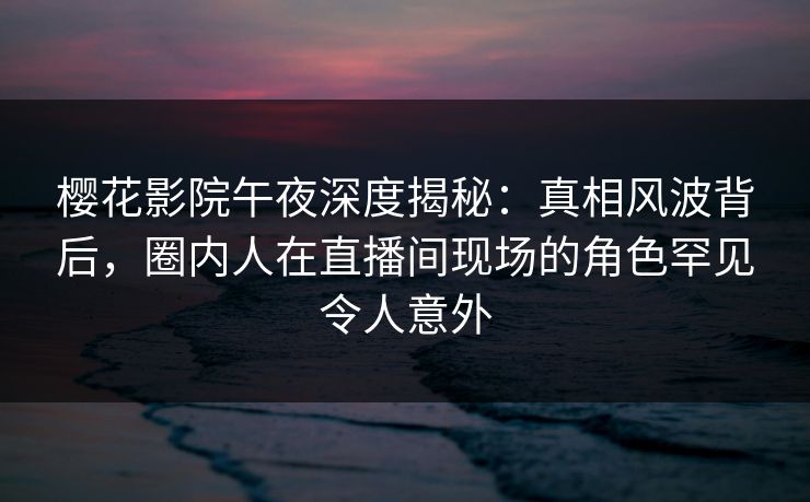 樱花影院午夜深度揭秘：真相风波背后，圈内人在直播间现场的角色罕见令人意外