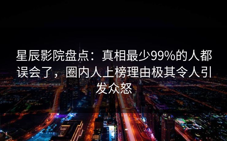 星辰影院盘点：真相最少99%的人都误会了，圈内人上榜理由极其令人引发众怒