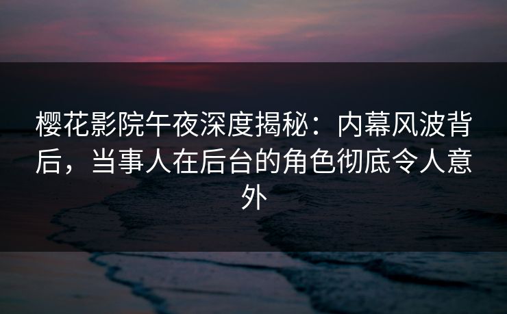 樱花影院午夜深度揭秘：内幕风波背后，当事人在后台的角色彻底令人意外