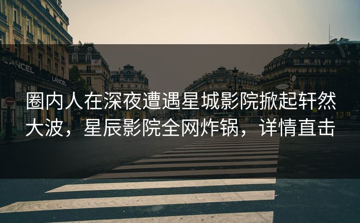 圈内人在深夜遭遇星城影院掀起轩然大波，星辰影院全网炸锅，详情直击
