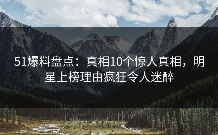 51爆料盘点：真相10个惊人真相，明星上榜理由疯狂令人迷醉