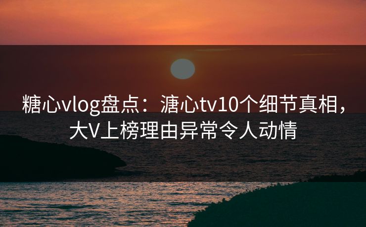 糖心vlog盘点：溏心tv10个细节真相，大V上榜理由异常令人动情