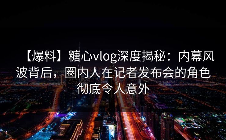 【爆料】糖心vlog深度揭秘：内幕风波背后，圈内人在记者发布会的角色彻底令人意外