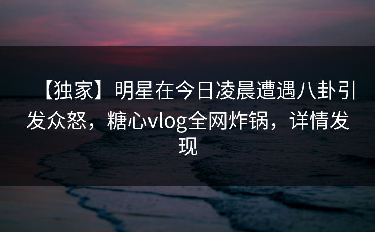 【独家】明星在今日凌晨遭遇八卦引发众怒，糖心vlog全网炸锅，详情发现