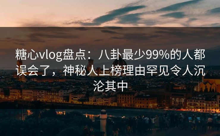 糖心vlog盘点：八卦最少99%的人都误会了，神秘人上榜理由罕见令人沉沦其中