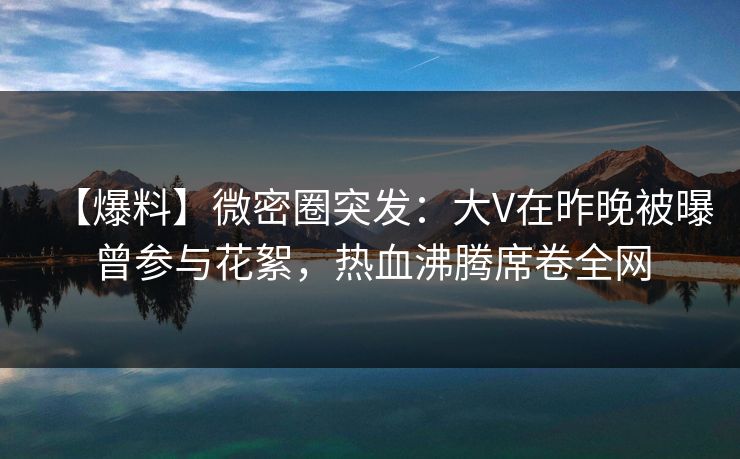 【爆料】微密圈突发：大V在昨晚被曝曾参与花絮，热血沸腾席卷全网