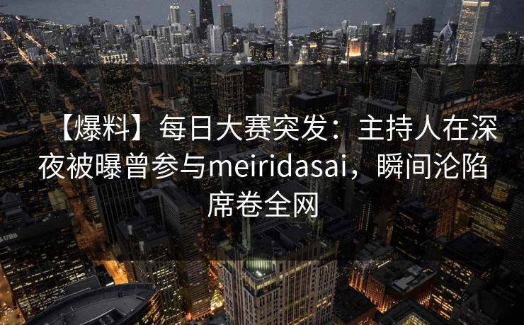 【爆料】每日大赛突发：主持人在深夜被曝曾参与meiridasai，瞬间沦陷席卷全网