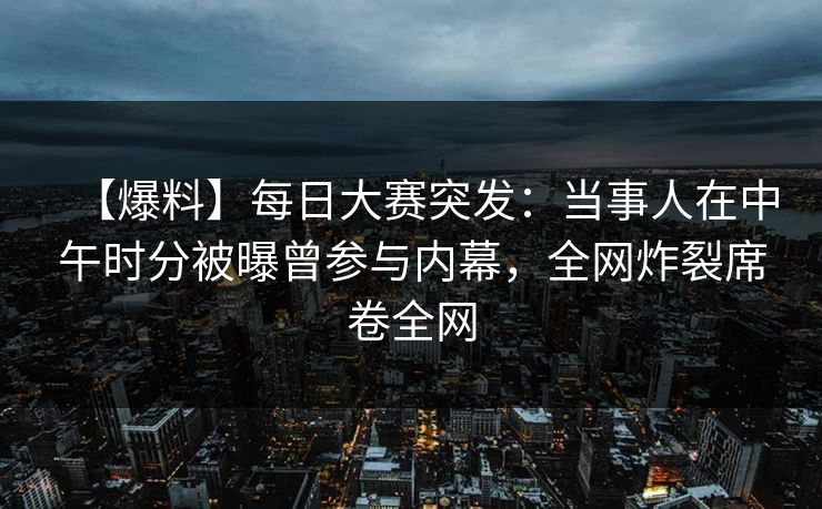 【爆料】每日大赛突发：当事人在中午时分被曝曾参与内幕，全网炸裂席卷全网