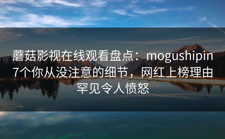 蘑菇影视在线观看盘点:mogushipin7个你从没注意的细节,网红上榜理由罕见令人愤怒 蘑菇影视在线观看盘点:mogushipin7个你从没注意的细节,网红上榜理由罕见令人愤怒