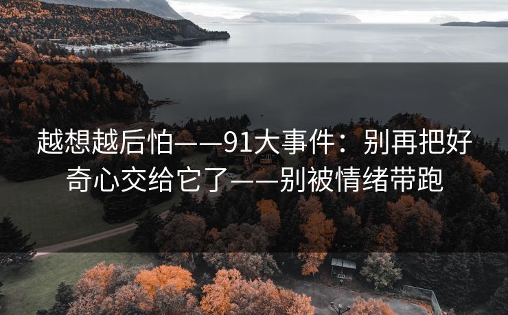 越想越后怕——91大事件：别再把好奇心交给它了——别被情绪带跑