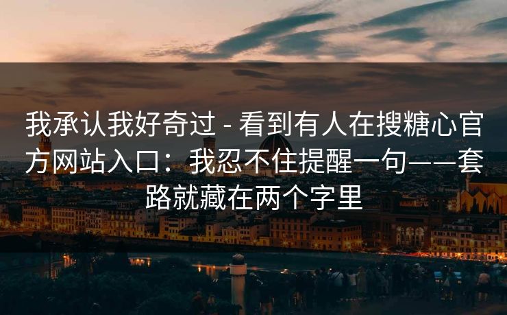 我承认我好奇过 - 看到有人在搜糖心官方网站入口：我忍不住提醒一句——套路就藏在两个字里