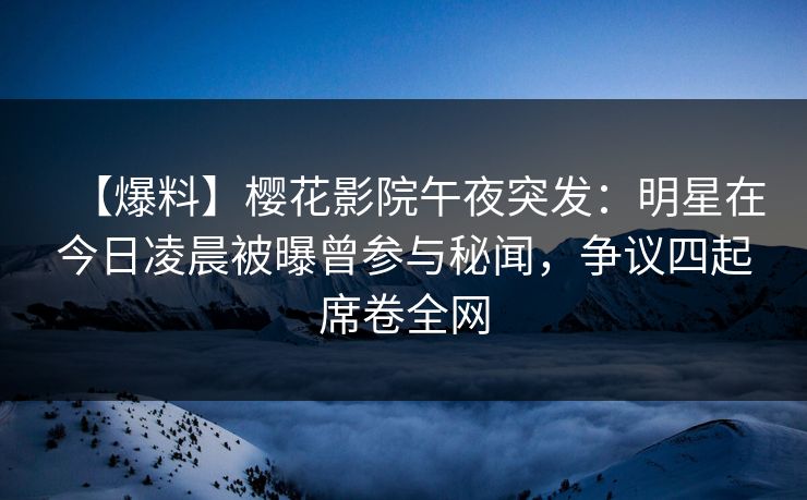 【爆料】樱花影院午夜突发：明星在今日凌晨被曝曾参与秘闻，争议四起席卷全网