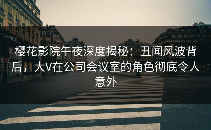 樱花影院午夜深度揭秘：丑闻风波背后，大V在公司会议室的角色彻底令人意外
