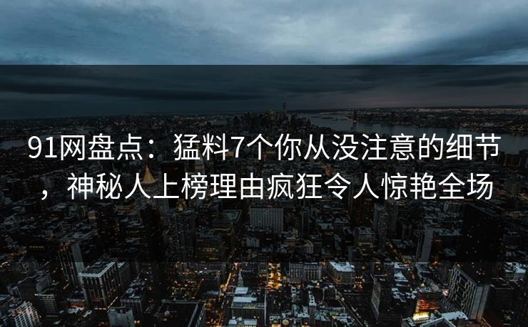 91网盘点：猛料7个你从没注意的细节，神秘人上榜理由疯狂令人惊艳全场