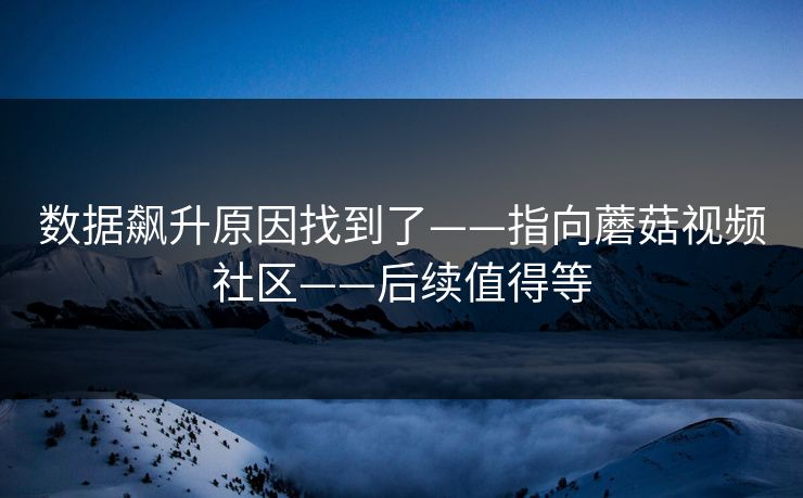 数据飙升原因找到了——指向蘑菇视频社区——后续值得等
